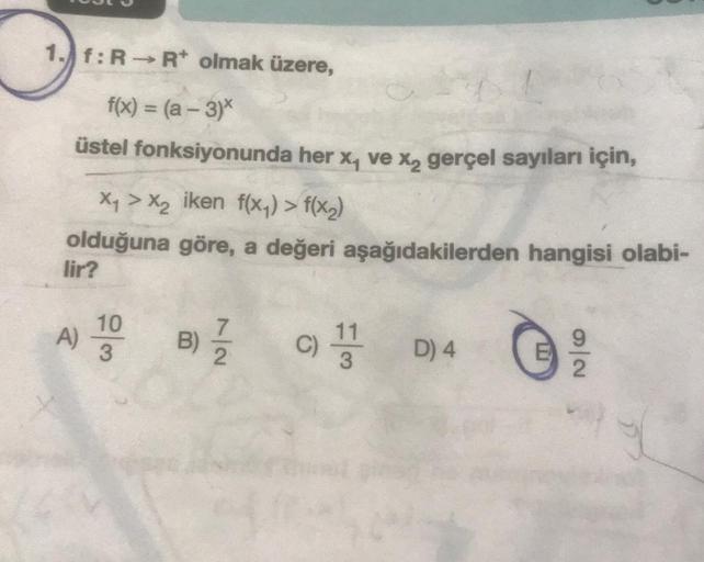 1. f:R-R* olmak üzere,
f(x) = (a -3)*
üstel fonksiyonunda her x₁ ve x₂ gerçel sayıları için,
X₁ > X₂ iken f(x₁) > f(x₂)
olduğuna göre, a değeri aşağıdakilerden hangisi olabi-
lir?
A) 100
B) 7/7/2
C) D) 4
11
9
2