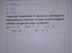 I. HCIO₂2
II. AICI 3
III. Cl₂O7
Yukarıdaki bileşiklerde Cl atomunun yükseltgenme
basamaklarının büyükten küçüğe sıralanışı aşağıda-
kilerden hangisinde doğru verilmiştir?
B) III-1-11
C) III - ||- |
A) I-II-III
D) II-III-I
E) I-III-II