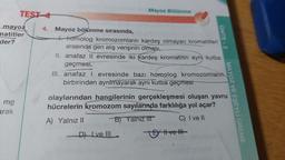 TEST-4
mayoz
matitler
der?
mg
arak
Mayoz Bölünme
4. Mayoz bölünme sırasında,
4homolog kromozomların kardeş olmayan kromatitleri
arasında gen alış verişinin olması,
II. anafaz II evresinde iki kardeş kromatitin aynı kutba
geçmesi,
III. anafaz I evresinde bazı homolog kromozomların
birbirinden ayrılmayarak aynı kutba geçmesi
D) Ive Ill
UNITE-2
olaylarından hangilerinin gerçekleşmesi oluşan yavru
hücrelerin kromozom sayılarında farklılığa yol açar?
A) Yalnız II
B) Yalnız III
C) I ve II
Eve Ill
MAYOZ VE EŞEYLİ ÜREME