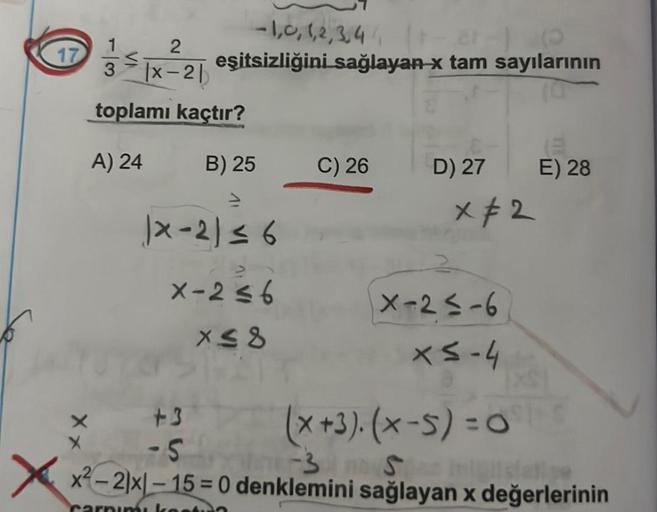 -1,0,1,2,3,4(1-2-) (
17
3 ≤|x²2| eşitsizliğini sağlayan-x tam sayılarının
toplamı kaçtır?
A) 24
B) 25
|×-21 ≤ 6
X-2≤6
x≤8
C) 26
+3
-5
D) 27
x 2
X-2≤-6
x≤-4
(E
E) 28
(x+3). (x-5)=Oes
-3 S
x²-2|x-15= 0 denklemini sağlayan x değerlerinin
inisiatie
Carnimi ko