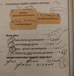 8. Fosforilasyon çeşitleri aşağıda verilmiştir. Och
tum contido
or tak
Substrat
1
düzeyinde fosforilasyon Rohopyot 2
Oksidatif fosforilasyon
3. Bitli yaban
Fotofosforilasyon
Buna göre,
Chemosenda
stygnabolder
fotosenter yopo
DY 11, til ve IV
bakterilerde gerçekleşenler
II. ototroflarda görülenler 1, 2 ve 3
H. gece-gündüz gerçekleşenler-1 ve 2 V
IV. bitkide her canlı hücrede görülenler
1 ve 2
1.2 ve 3
eşleştirmelerinden hangileri doğrudur?
AXI ve II
Bill ve IV
C) I, II ve III
E) I, II, III ve IV
x