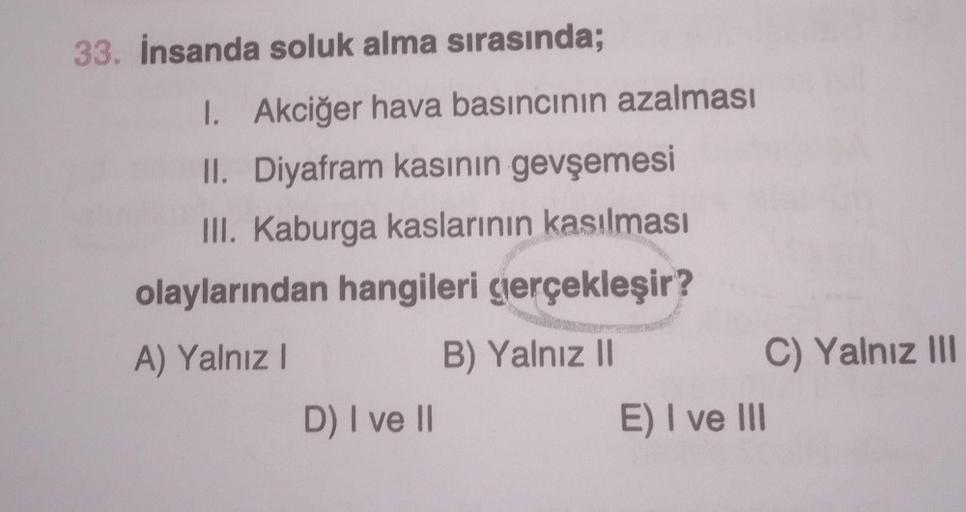 33. İnsanda soluk alma sırasında;
1. Akciğer hava basıncının azalması
II. Diyafram kasının gevşemesi
III. Kaburga kaslarının kasılması
olaylarından hangileri gerçekleşir?
A) Yalnız I
B) Yalnız II
D) I ve II
E) I ve III
C) Yalnız III