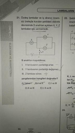 UNITE-1
ELEKTRİK VE MANYETİZMA
21. Özdeş lambalar ve iç direnci önem-
siz üreteçle kurulan şekildeki elektrik
devresinde S anahtarı açıkken X, Y, Z
lambaları ışık vermektedir.
22.
S anahtarı kapatılırsa;
I. X lambasının parlaklığı artar.
II. Y lambasının p