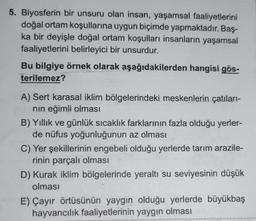 5. Biyosferin bir unsuru olan insan, yaşamsal faaliyetlerini
doğal ortam koşullarına uygun biçimde yapmaktadır. Baş-
ka bir deyişle doğal ortam koşulları insanların yaşamsal
faaliyetlerini belirleyici bir unsurdur.
Bu bilgiye örnek olarak aşağıdakilerden hangisi gös-
terilemez?
A) Sert karasal iklim bölgelerindeki meskenlerin çatıları-
nın eğimli olması
B) Yıllık ve günlük sıcaklık farklarının fazla olduğu yerler-
de nüfus yoğunluğunun az olması
C) Yer şekillerinin engebeli olduğu yerlerde tarım arazile-
rinin parçalı olması
D) Kurak iklim bölgelerinde yeraltı su seviyesinin düşük
olması
E) Çayır örtüsünün yaygın olduğu yerlerde büyükbaş
hayvancılık faaliyetlerinin yaygın olması