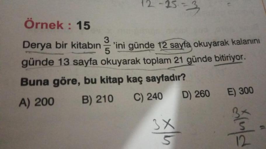 12-25-3
Örnek: 15
Derya bir kitabın 'ini günde 12 sayfa okuyarak kalanını
günde 13 sayfa okuyarak toplam 21 günde bitiriyor.
3
5
Buna göre, bu kitap kaç sayfadır?
A) 200
B) 210
C) 240
3X
5
D) 260
E) 300
d