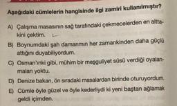 Aşağıdaki cümlelerin hangisinde ilgi zamiri kullanılmıştır?
A) Çalışma masasının sağ tarafındaki çekmecelerden en altta-
kini çektim. L
B) Boynumdaki şah damarımın her zamankinden daha güçlü
attığını duyabiliyordum.
C) Osman'ınki gibi, mühim bir meşguliyet süsü verdiği oyalan-
maları yoktu.
D) Denize bakan, ön sıradaki masalardan birinde oturuyordum.
E) Cümle öyle güzel ve öyle kederliydi ki yeni baştan ağlamak
geldi içimden.
08