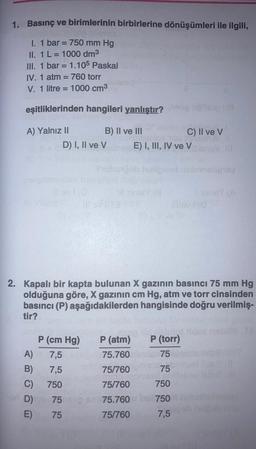 1. Basınç ve
I. 1 bar = 750 mm Hg
II. 1 L = 1000 dm³
III. 1 bar = 1.105 Paskal
IV. 1 atm = 760 torr
V. 1 litre 1000 cm³
birimlerinin birbirlerine dönüşümleri ile ilgili,
=
eşitliklerinden hangileri yanlıştır?
A) Yalnız II
B) II ve III
A)
B)
C)
D)
E)
D) I, II ve V
P (cm Hg)
7,5
7,5
750
75
75
2. Kapalı bir kapta bulunan X gazının basıncı 75 mm Hg
olduğuna göre, X gazının cm Hg, atm ve torr cinsinden
basıncı (P) aşağıdakilerden hangisinde doğru verilmiş-
tir?
P (atm)
75.760
75/760
75/760
75.760
75/760
C) II ve V
E) I, III, IV ve V
slui
P (torr)
75
75
750
750
7,5
nelipway
30147