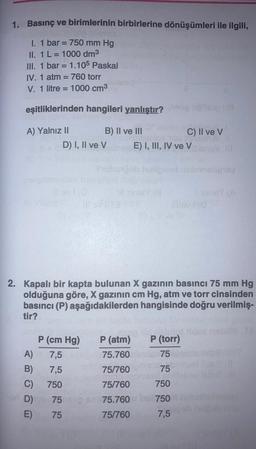 1. Basınç ve
I. 1 bar = 750 mm Hg
II. 1 L = 1000 dm³
III. 1 bar = 1.105 Paskal
IV. 1 atm = 760 torr
V. 1 litre 1000 cm³
birimlerinin birbirlerine dönüşümleri ile ilgili,
=
eşitliklerinden hangileri yanlıştır?
A) Yalnız II
B) II ve III
A)
B)
C)
D)
E)
D) I, II ve V
P (cm Hg)
7,5
7,5
750
75
75
2. Kapalı bir kapta bulunan X gazının basıncı 75 mm Hg
olduğuna göre, X gazının cm Hg, atm ve torr cinsinden
basıncı (P) aşağıdakilerden hangisinde doğru verilmiş-
tir?
P (atm)
75.760
75/760
75/760
75.760
75/760
C) II ve V
E) I, III, IV ve V
slui
P (torr)
75
75
750
750
7,5
nelipway
30147