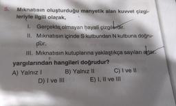5.
Mıknatısın oluşturduğu manyetik alan kuvvet çizgi-
leriyle ilgili olarak,
I. Gerçekte olmayan hayalî çizgilerdir.
çizgildrğır
II.
Mıknatısın içinde S kutbundan N kutbuna doğru-
dùr.
III. Mıknatısın kutuplarına yaklaştıkça sayıları artar.
yargılarından hangileri doğrudur?
A) Yalnız I
B) Yalnız II
D) I ve III
C) I ve II
E) I, II ve III
