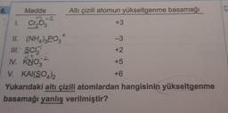 6.
Madde
1. Cr₂03
-2
II.
III. SCI
IV. KNO
V. KAI(SO4)2
(NH4)3PO3
-2
Altı çizili atomun yükseltgenme basamağı
+3
-3
+2
+5
+6
Yukarıdaki altı çizili atomlardan hangisinin yükseltgenme
basamağı yanlış verilmiştir?
Ç