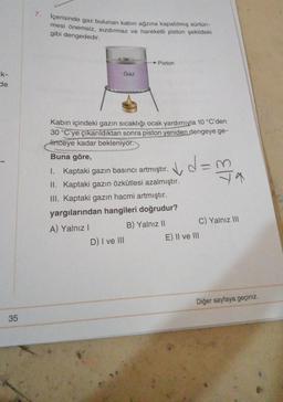 ik-
de
35
7.
İçerisinde gaz bulunan kabın ağzına kapatılmış sürtün-
mesi önemsiz, sızdırmaz ve hareketli piston şekildeki
gibi dengededir.
Gaz
Piston
Kabın içindeki gazın sıcaklığı ocak yardımıyla 10 °C'den
30 °C'ye çıkarıldıktan sonra piston yeniden dengeye ge-
linceye kadar bekleniyor.
D) I ve III
Buna göre,
1. Kaptaki gazın basıncı artmıştır. ✓d=m
II. Kaptaki gazın özkütlesi azalmıştır.
III. Kaptaki gazın hacmi artmıştır.
yargılarından hangileri doğrudur?
A) Yalnız I
B) Yalnız II
E|T
C) Yalnız III
E) II ve III
Diğer sayfaya geçiniz.