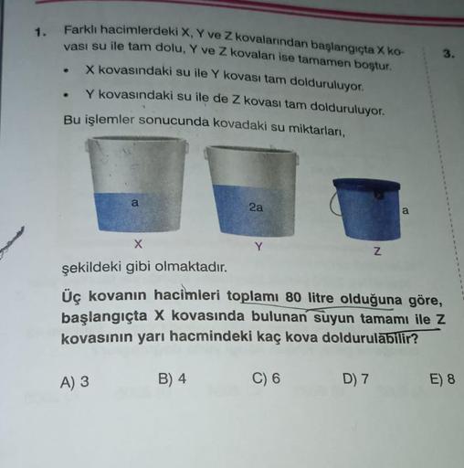 1.
Farklı hacimlerdeki X, Y ve Z kovalarından başlangıçta X ko-
vası su ile tam dolu, Y ve Z kovaları ise tamamen boştur.
X kovasındaki su ile Y kovası tam dolduruluyor.
Y kovasındaki su ile de Z kovası tam dolduruluyor.
Bu işlemler sonucunda kovadaki su m