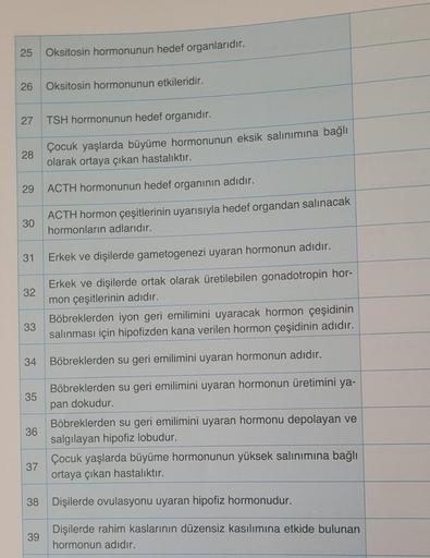 25 Oksitosin hormonunun hedef organlarıdır.
26 Oksitosin hormonunun etkileridir.
27 TSH hormonunun hedef organıdır.
Çocuk yaşlarda büyüme hormonunun eksik salınımına bağlı
olarak ortaya çıkan hastalıktır.
ACTH hormonunun hedef organının adıdır.
ACTH hormon