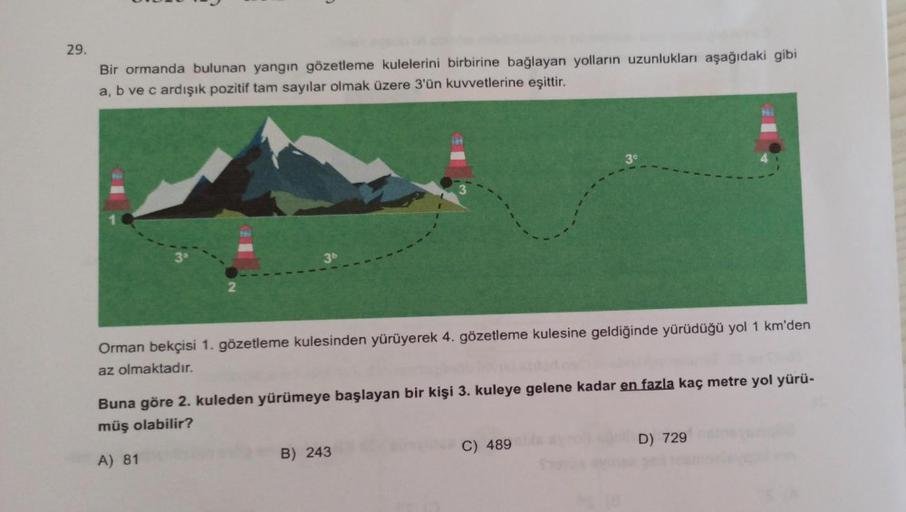 29.
Bir ormanda bulunan yangın gözetleme kulelerini birbirine bağlayan yolların uzunlukları aşağıdaki gibi
a, b ve c ardışık pozitif tam sayılar olmak üzere 3'ün kuvvetlerine eşittir.
3b
Orman bekçisi 1. gözetleme kulesinden yürüyerek 4. gözetleme kulesine