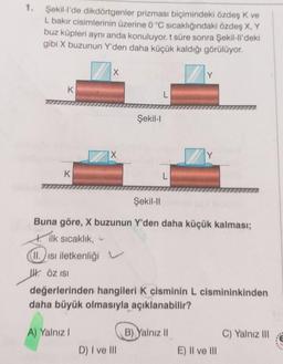 1.
Şekil-l'de dikdörtgenler prizması biçimindeki özdeş K ve
L bakır cisimlerinin üzerine 0 °C sıcaklığındaki özdeş X, Y
buz küpleri aynı anda konuluyor. t süre sonra Şekil-ll'deki
gibi X buzunun Y'den daha küçük kaldığı görülüyor.
K
X
A) Yalnız I
IX
Şekil-l
D) I ve III
L
Şekil-II
Buna göre, X buzunun Y'den daha küçük kalması;
ilk sıcaklık,
II. Isı iletkenliği
ÖZ ISI
değerlerinden hangileri K cisminin L cismininkinden
daha büyük olmasıyla açıklanabilir?
Y
B) Yalnız II
Y
E) II ve III
C) Yalnız III