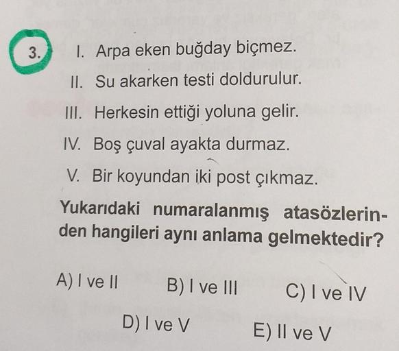 3.
I. Arpa eken buğday biçmez.
II. Su akarken testi doldurulur.
III. Herkesin ettiği yoluna gelir.
IV. Boş çuval ayakta durmaz.
V. Bir koyundan iki post çıkmaz.
Yukarıdaki numaralanmış atasözlerin-
den hangileri aynı anlama gelmektedir?
A) I ve II
B) I ve 