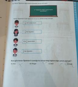 an
19. Kenan Öğretmen öğrencilerine tahtadaki soruyu sormuştur.
Kenan Öğretmen'in dört öğrencisi soruya şu şekilde cevap vermiştir.
Aras
Beril
Uygar
Rüzgar
5
5³ ifadesinin değeri hangi sayılar
arasındadır?
ile 0 arasındadır.
-'ten küçüktür.
5
0 ile arasındadır.
'ten büyüktür.
(36
Buna göre Kenan Öğretmen'in sorduğu bu soruya hangi öğrenci doğru yorum yapmıştır?
A) Aras
D) Uygar
B) Rüzgar
C) Beril
X
AAAA
