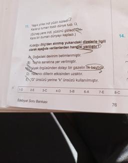 1-D
11. Yaşık yirke indi yüzin kizledi
Kararıp tuman tozdı dünya tudi Q
(Güneş yere indi, yüzünü gizledi
Kara bir duman dünyayı kapladı.)
Kutadgu Bilig'den alınmış yukarıdaki dizelerle ilgili
olarak aşağıda verilenlerden hangisi yanlıştır?
A Doğadaki devinim betimlenmiştir.
B) Teşhis sanatına yer verilmiştir.
Uyak örgüsünden dolayı bir gazelin itk-beytidir.
D) Yabancı dillerin etkisinden uzaktır.
E "G" ünsüzü yerine "k" ünsüzü kullanılmıştır.
2-E
3-C
Edebiyat Soru Bankası
4-D
5-B
6-A
7-E
14.
8-C
76