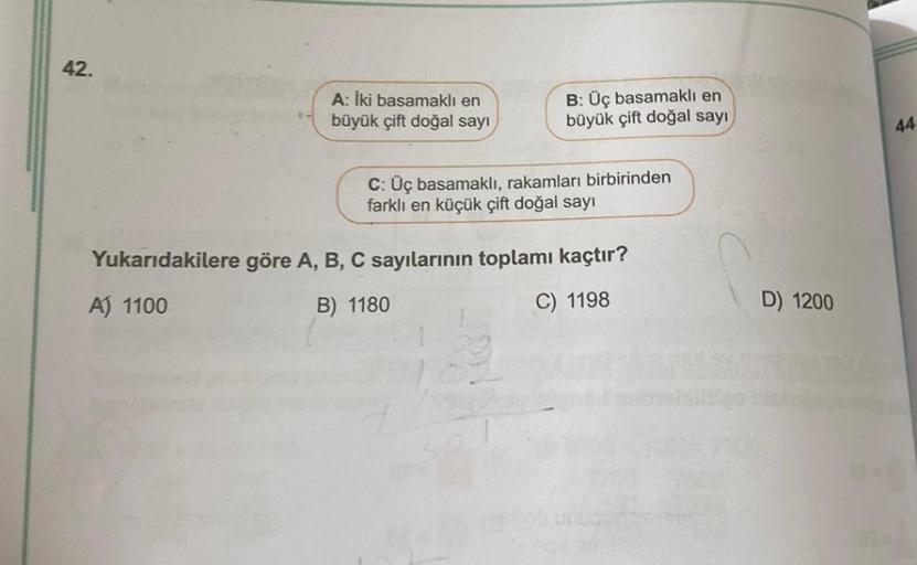 42.
A: İki basamaklı en
büyük çift doğal sayı
B: Üç basamaklı en
büyük çift doğal sayı
C: Üç basamaklı, rakamları birbirinden
farklı en küçük çift doğal sayı
Yukarıdakilere göre A, B, C sayılarının toplamı kaçtır?
A) 1100
B) 1180
C) 1198
D) 1200
44