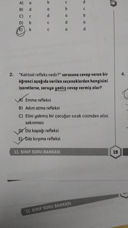 A)
B)
C)
D)
E)
a
d
C
b
b
b
a
d
C
C
DY Diz kapağı refleksi
E) Göz kırpma refleksi
a
d
11. SINIF SORU BANKASI
a
d
2. "Kalıtsal refleks nedir?" sorusuna cevap veren bir
öğrenci aşağıda verilen seçeneklerden hangisini
işaretlerse, soruya yanlış cevap vermiş olur?
C
b
A) Emme refleksi
B) Adım atma refleksi
C) Elini yakmış bir çocuğun sıcak cisimden elini
sakınması
11. SINIF SORU BANKASI
a
d
19