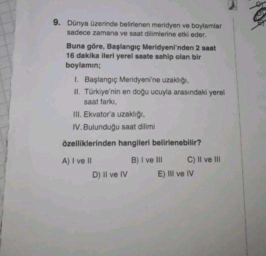 9. Dünya üzerinde belirlenen meridyen ve boylamlar
sadece zamana ve saat dilimlerine etki eder.
Buna göre, Başlangıç Meridyeni'nden 2 saat
16 dakika ileri yerel saate sahip olan bir
boylamin;
I. Başlangıç Meridyeni'ne uzaklığı,
II. Türkiye'nin en doğu ucuy