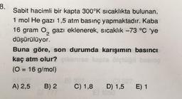 8.
Sabit hacimli bir kapta 300°K sıcaklıkta bulunan,
1 mol He gazı 1,5 atm basınç yapmaktadır. Kaba
16 gram O₂ gazı eklenerek, sıcaklık -73 °C 'ye
düşürülüyor.
2
Buna göre, son durumda karışımın basıncı
kaç atm olur?
(0 = 16 g/mol)
A) 2,5 B) 2 C) 1,8 D) 1,5 E) 1
1050