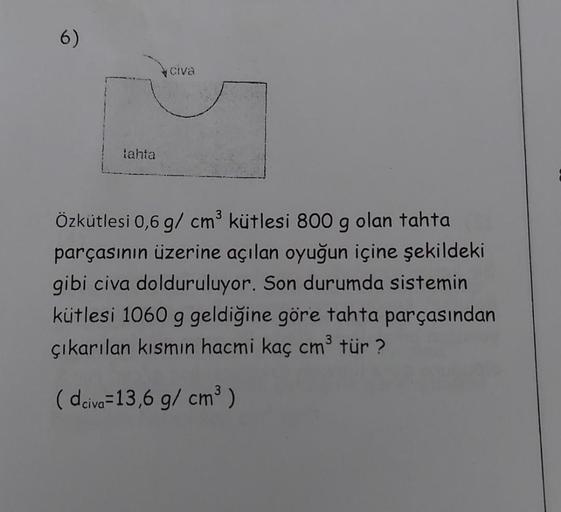 6)
tahta
civa
Özkütlesi 0,6 g/cm³ kütlesi 800 g olan tahta
parçasının üzerine açılan oyuğun içine şekildeki
gibi civa dolduruluyor. Son durumda sistemin
kütlesi 1060 g geldiğine göre tahta parçasından
çıkarılan kısmın hacmi kaç cm³ tür?
(dciva-13,6 g/cm³)