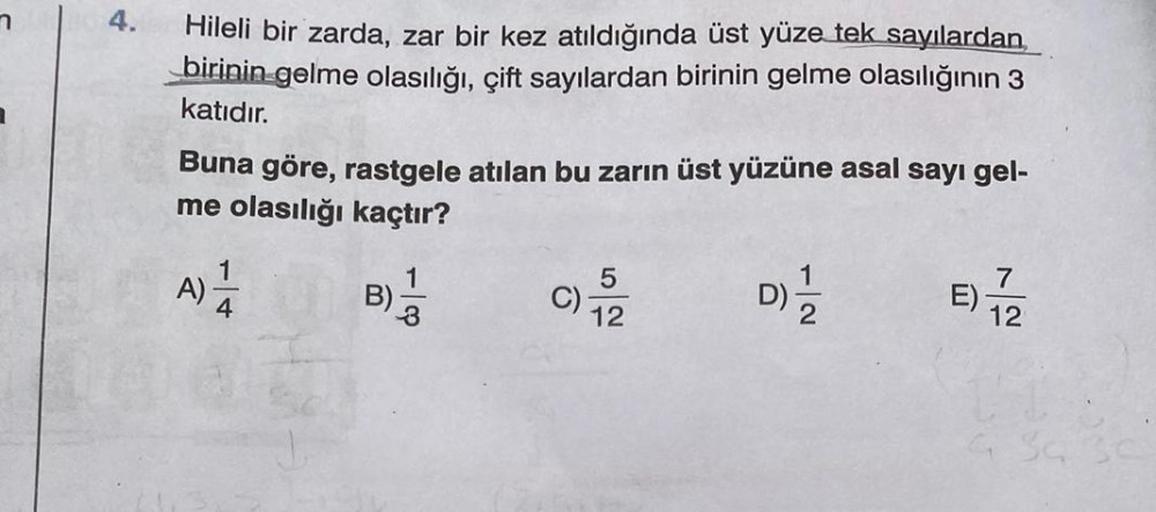 7
4.
Hileli bir zarda, zar bir kez atıldığında üst yüze tek sayılardan
birinin gelme olasılığı, çift sayılardan birinin gelme olasılığının 3
katıdır.
Buna göre, rastgele atılan bu zarın üst yüzüne asal sayı gel-
me olasılığı kaçtır?
A) 1/24
B)-
3
C)
5
12
D
