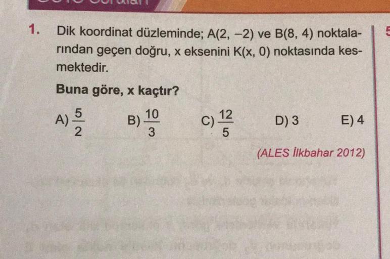 1.
Dik koordinat düzleminde; A(2, -2) ve B(8, 4) noktala-
rından geçen doğru, x eksenini K(x, 0) noktasında kes-
mektedir.
Buna göre, x kaçtır?
A) ³/12
5|2
B)
10
3
12
C) ¹2/2
5
D) 3
E) 4
(ALES İlkbahar 2012)