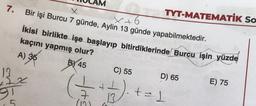 7.
X
X +
Bir işi Burcu 7 günde, Aylin 13 günde yapabilmektedir.
13
x7x
9T
5
İkisi birlikte işe başlayıp bitirdiklerinde Burcu işin yüzde
kaçını yapmış olur?
BY 45
A) 35
C) 55
45
D.
(10)
TYT-MATEMATİK SO
6
D) 65
+= 1
E) 75