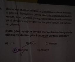 9.
Bakı etkisi, güneşe ve denize göre konum olarak kendisi-
ni gösterir. Türkiye'nin dünya üzerinde bulunduğu mutlak
konum, onun güneşe göre güneye bakan taraflarının bakı
yönü olmasını sağlamıştır. Denize göre konum ise farklılık-
lar gösterir,
Buna göre, aşağıda verilen merkezlerden hangisinde
güneşe ve denize göre konum zıt yönlere sahiptir?
A) İzmir
B) Aydın
Trabzon
C) Mersin
E) Antalya