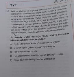 TYT
26. Belli bir altyapısı ve duyarlılığı olmayan uzun süreçte başarı
tir. Genç yazarlar da gerekli yazma birikimine kendi çabalarıyla
sağlayamaz. Edebiyatın asıl değer ölçütü özgünlük ve derinlik-
rilen bir karar değildir. Zorlu bir uğraşa gönüllü adanmadır ve
sahip olmak zorundadırlar. Yazıya bağlanma kararı, kolay ve-
öncelikle güçlü bir inanç gerektirir. Başlangıçta hiçbir şey kesin
değildir çünkü ve umulan başarı, tutkulu bir arayışa girmeden
pek ender ortaya çıkar. Asıl bilinmesi gerekense edebiyatın
kendi belirleyicisi olan özle, yani dille yoğrulmuş olmasıdır.
Bu parçada yer alan “asıl değer ölçütü” sözüyle anlatılmak
istenen aşağıdakilerden hangisidir?
A) Herkes tarafından kabul görmüş sanatsal kriterler
B) Okurun ilgisini çeken heyecan verici konular
C) Farklı ve derinlikli konular
D) Her yazarın kendi eseri için uygun gördüğü kurallar
E) Kişiye özel belirlenmiş sanatsal yaklaşımlar