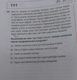 TYT
26. Belli bir altyapısı ve duyarlılığı olmayan uzun süreçte başarı
tir. Genç yazarlar da gerekli yazma birikimine kendi çabalarıyla
sağlayamaz. Edebiyatın asıl değer ölçütü özgünlük ve derinlik-
rilen bir karar değildir. Zorlu bir uğraşa gönüllü adanmadır ve
sahip olmak zorundadırlar. Yazıya bağlanma kararı, kolay ve-
öncelikle güçlü bir inanç gerektirir. Başlangıçta hiçbir şey kesin
değildir çünkü ve umulan başarı, tutkulu bir arayışa girmeden
pek ender ortaya çıkar. Asıl bilinmesi gerekense edebiyatın
kendi belirleyicisi olan özle, yani dille yoğrulmuş olmasıdır.
Bu parçada yer alan “asıl değer ölçütü” sözüyle anlatılmak
istenen aşağıdakilerden hangisidir?
A) Herkes tarafından kabul görmüş sanatsal kriterler
B) Okurun ilgisini çeken heyecan verici konular
C) Farklı ve derinlikli konular
D) Her yazarın kendi eseri için uygun gördüğü kurallar
E) Kişiye özel belirlenmiş sanatsal yaklaşımlar