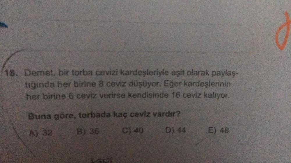 18. Demet, bir torba cevizi kardeşleriyle eşit olarak paylaş-
tığında her birine 8 ceviz düşüyor. Eğer kardeşlerinin
her birine 6 ceviz verirse kendisinde 16 ceviz kalıyor.
Buna göre, torbada kaç ceviz vardır?
A) 32
B) 36
C) 40 D) 44
E) 48