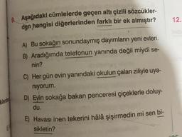 klerden
E
9. Aşağıdaki cümlelerde geçen altı çizili sözcükler-
den hangisi diğerlerinden farklı bir ek almıştır?
A) Bu sokağın sonundaymış dayımların yeni evleri.
B) Aradığımda telefonun yanında değil miydi se-
nin?
C) Her gün evin yanındaki okulun çalan ziliyle uya-
niyorum.
D) Evin sokağa bakan penceresi çiçeklerle doluy-
du.
E) Havası inen tekerini hâlâ şişirmedin mi sen bi-
sikletin?
12.
or