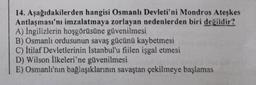 14. Aşağıdakilerden hangisi Osmanlı Devleti'ni Mondros Ateşkes
Antlaşması'nı imzalatmaya zorlayan nedenlerden biri değildir?
A) İngilizlerin hoşgörüsüne güvenilmesi
B) Osmanlı ordusunun savaş gücünü kaybetmesi
C) İtilaf Devletlerinin İstanbul'u fiilen işgal etmesi
D) Wilson İlkeleri'ne güvenilmesi
E) Osmanlı'nın bağlaşıklarının savaştan çekilmeye başlamas