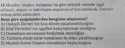 13.Mondros Ateşkes Anlaşması'na göre stratejik noktalar işgal
edilecek, ulaşım ve haberleşme araçlarına el konulabilecek, Osmanlı
ordusu terhis edilecektir.
Buna göre aşağıdakilerden hangisine ulaşılamaz?
A) Osmanlı Devleti'nin kısa sürede parçalanabileceğine
B) İtilaf Devletleri'nin işgalleri kolaylaştırmak istediğine
C) Osmanlının savunmasız bırakılmak istendiğine
D) Türklerin elinde kalan toprakların da elden çıkabileceğine
E) Mustafa Kemal Paşanın mücadeleye başlayacağına