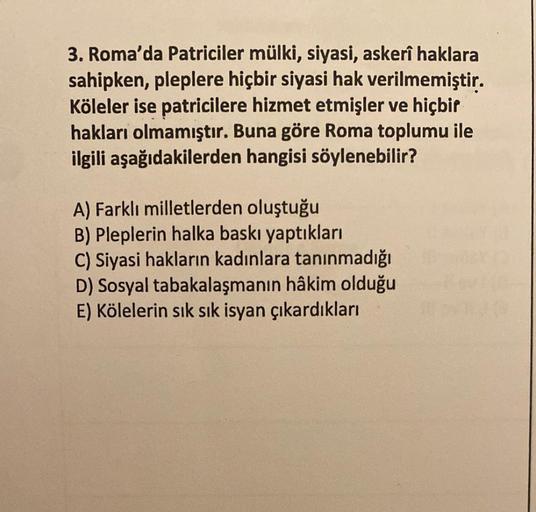3. Roma'da Patriciler mülki, siyasi, askerî haklara
sahipken, pleplere hiçbir siyasi hak verilmemiştir.
Köleler ise patricilere hizmet etmişler ve hiçbir
hakları olmamıştır. Buna göre Roma toplumu ile
ilgili aşağıdakilerden hangisi söylenebilir?
A) Farklı