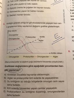 bilir
A) Tatlı suda yaşayan tek hücreli bir canlıdır.
B) Çok yıllık çiçekli bir bitki olabilir.
C) Eşeysiz üreme ile çoğalan bir hayvan türüdür.
D) Kemosentez yapan bir bakteri türüdür.
E) Şapkalı mantar türüdür.
7.
3. Kirliliğin giderek arttığı bir göl ekosisteminde yaşayan bazı can-
li gruplarının birey sayılarının değişimi grafikte gösterilmiştir.
Birey sayısı
Omurgalılar
Omurgasızlar
Prokaryotlar
******
Kirlilik
Algler
Kirlilik miktarı
AYDIN YAYINLARI
Omurgalılar Prokaryotlar-
Omurgasızlar-Algler
(Bazı prokaryotlar ve alglerin çoğu besinlerini fotosentez yoluyla üretir.)
Grafikteki değişimlere göre aşağıdaki yorumlardan han-
gisi yapılamaz?
A) Kirlilikten öncelikle hayvanlar etkilenmiştir.
B) Algler ve prokaryotlar kirli sularda da yaşayabilirler.
C) Su kirliliğinin az olduğu bölgelerde omurgalı canlı sayısı
daha fazladır.
D) Kirli sularda fotosentez yapan canlılar yaşayabilir.
E) Prokaryotların su kirliliğine duyarlılığı, omurgasızlardan
daha fazladır.
✓ Ku
Ne
✓25
✓ Ka
Eşit
I. di
lerd
yap
1.
II.
III.
ya
A)
6. B
IS
p