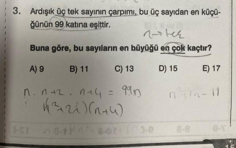 3. Ardışık üç tek sayının çarpımı, bu üç sayıdan en küçü-
ğünün 99 katına eşittir.
vster
Buna göre, bu sayıların en büyüğü en çok kaçtır?
A) 9
B) 11
D) 15
E) 17
n. n +².n+4 = 99n
√(√3+21)(1+4)
natn
C) 13
n²t^n-11
8-8