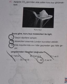 14. Aşağıda CO₂ gazından elde edilen kuru buz görülmek-
tedir.
Kuru buz
Buna göre, kuru buz molekülleri ile ilgili,
1. Geçici dipollere sahiptir.
Molekülleri arasında London kuvvetleri etkilidir.
Oda koşullarında sıvı hâle geçmeden gaz hâle ge-
çer.
yargılarından hangileri doğrudur?
Yalnız
B) Yalnız II
III
D) I've Illision
CI ve II
E)), II ve III
bas