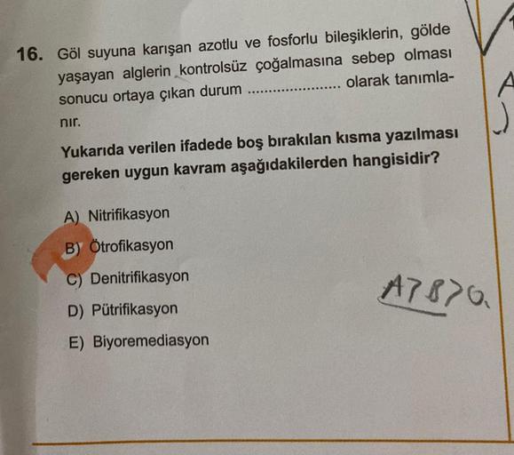 16. Göl suyuna karışan azotlu ve fosforlu bileşiklerin, gölde
yaşayan alglerin kontrolsüz çoğalmasına sebep olması
olarak tanımla-
sonucu ortaya çıkan durum
nır.
Yukarıda verilen ifadede boş bırakılan kısma yazılması
gereken uygun kavram aşağıdakilerden ha