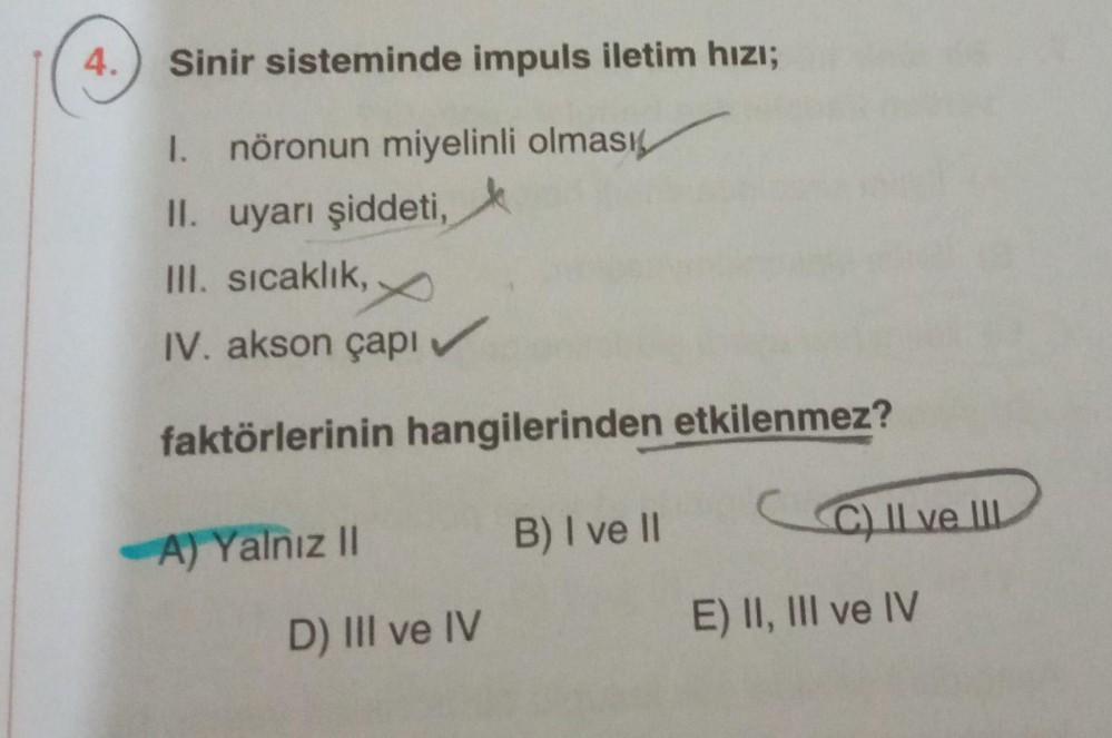 4.
Sinir sisteminde impuls iletim hızı;
1. nöronun miyelinli olması
II. uyarı şiddeti,
III. sıcaklık,
IV. akson çapı
faktörlerinin hangilerinden etkilenmez?
-A) Yalnız II
D) III ve IV
B) I ve II
C) II ve III.
E) II, III ve IV