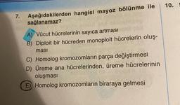 7.
Aşağıdakilerden hangisi mayoz bölünme ile
sağlanamaz?
A) Vücut hücrelerinin sayıca artması
B) Diploit bir hücreden monoploit hücrelerin oluş-
ması
C) Homolog kromozomların parça değiştirmesi
D) Üreme ana hücrelerinden, üreme hücrelerinin
oluşması
E) Homolog kromozomların biraraya gelmesi
10.