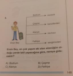 8.
10
Ersin Bey
Bodrum
A) Bodrum
C) Alanya
Çeşme
Alanya
Fethiye
► morardi
bencillerden
tıkırtısız
sevgimizden
Ersin Bey, en çok yapım eki alan sözcüğün ol-
duğu yerde tatil yapacağına göre, nereye gide-
cektir?
B) Çeşme
D) Fethiye
148