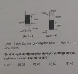 Hg(s)
Gaz
15 cm
10 cm
Gaz
Hg(s)
20 cm
15 cm
Şekil - II
Şekil -1
Şekil - I deki tüp ters çevrildiğinde Şekil - Il deki durum
elde ediliyor.
Sıcaklık aynı kaldığına göre, deneyin yapıldığı yerdeki
açık hava basıncı kaç cmHg dir?
A) 80
B) 76
C) 70
D) 50
E) 45