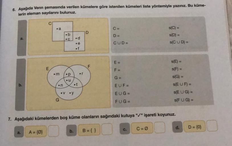 6. Aşağıda Venn şemasında verilen kümelere göre istenilen kümeleri liste yöntemiyle yazınız. Bu küme-
lerin eleman sayılarını bulunuz.
b.
a.
E
A = {0}
.a
.m
.n
G
.b
C
•p
U
.d
.e
of
.t
•v •y
or
D
F
C =
D=
b. B = { }
CUD=
E=
F =
G =
EUF=
EUG=
FUG=
7. Aşağıda