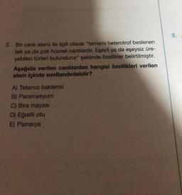 2. Bir canlı alemi ile ilgili olarak "tamamı heterotrof beslenen
tek ya da çok hücreli canlılardır. Eşeyli ya da eşeysiz üre-
yebilen türleri bulundurur" şeklinde özellikler belirtilmiştir.
Aşağıda verilen canlılardan hangisi özellikleri verilen
alem içinde sınıflandırılabilir?
A) Tetanoz bakterisi
B) Paramesyum
C) Bira mayası
D) Eğrelti otu
E) Planarya
5.