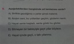 6.
Aşağıdakilerden hangisinde ad tamlaması vardır?
A) Birlikte gezdiğimiz o yerler şimdi matemli.
B) Andım seni, bu yollardan geçtim, gözlerim nemli.
C) Hayat senle başladı, senle güldü bu gözler.
D) Bitmeyen bir bekleyişle geçti yıllar böylece.
E) Hayal içinde geçti, o tatlı yıllarımız.