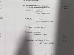 si
yor
ığı
Cinko
şerit
stir.
Bilimleri
23. Aşağıdaki tepkimelerden hangisi bir
indirgenme-yükseltgenme tepkimesidir?
A) NaCl(suda) + AgNO3(suda)
→ AgCl(k) NaNO3(suda)
B) NH4Cl(suda) + NaOH(suda)
→ NH3(g) + NaCl(suda) + H₂O(s)
C) H¹ (suda) + OH (suda) →→ H₂O(s)
D) HCl(suda) + NaOH(suda)
→ NaCl(suda) + H₂O(s)
E) H₂O₂ (suda) + 2Fe2* (suda) + 2H' (suda)
2Fe3+ (suda) + 2H₂O(s)
25. NANC
değiş
10 °C
gram
A) 20